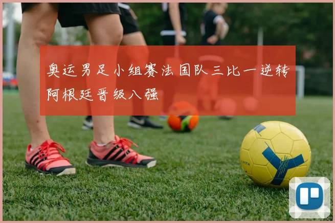 奥运男足小组赛法国队三比一逆转阿根廷晋级八强