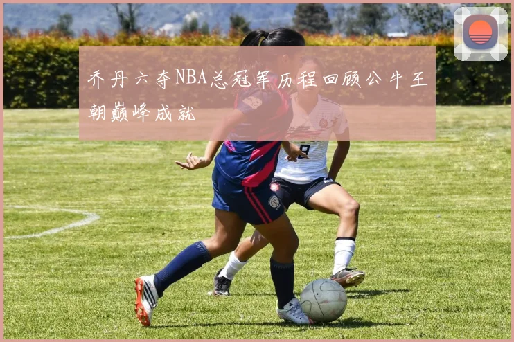 乔丹六夺NBA总冠军历程回顾公牛王朝巅峰成就