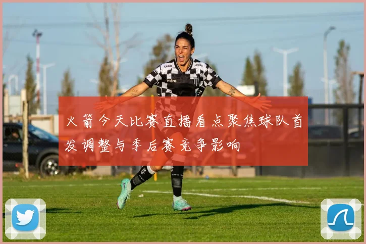 火箭今天比赛直播看点聚焦球队首发调整与季后赛竞争影响