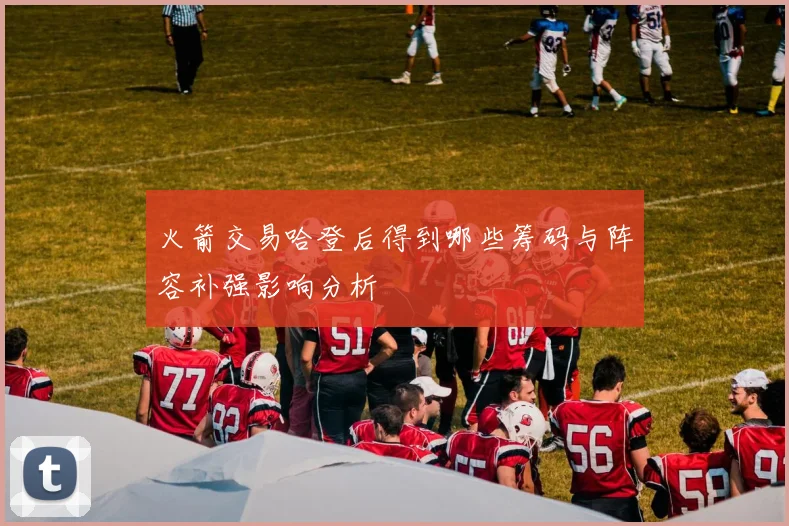 火箭交易哈登后得到哪些筹码与阵容补强影响分析