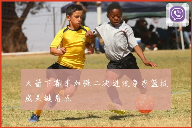 火箭下赛季加强二次进攻争夺篮板成关键看点