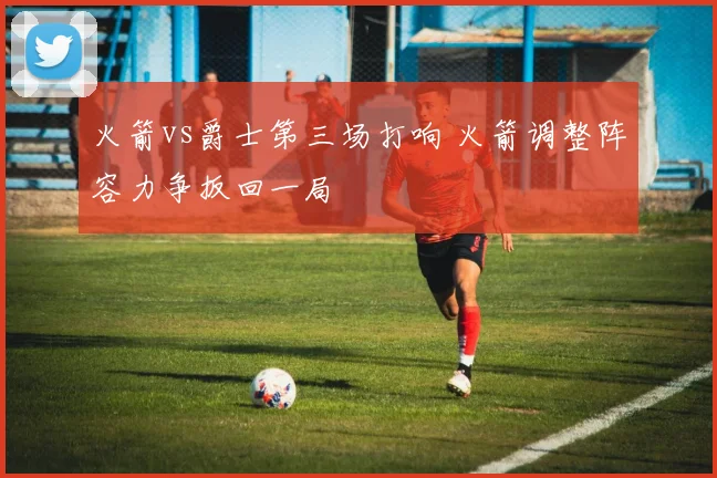 火箭vs爵士第三场打响 火箭调整阵容力争扳回一局
