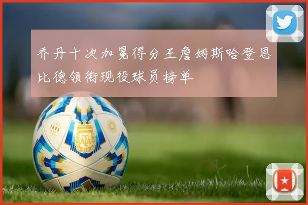乔丹十次加冕得分王詹姆斯哈登恩比德领衔现役球员榜单