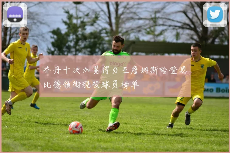 乔丹十次加冕得分王詹姆斯哈登恩比德领衔现役球员榜单