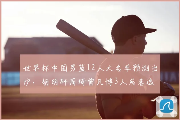 世界杯中国男篮12人大名单预测出炉,胡明轩周琦曾凡博3人或落选