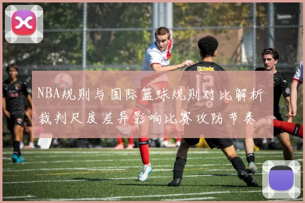 NBA规则与国际篮球规则对比解析 裁判尺度差异影响比赛攻防节奏