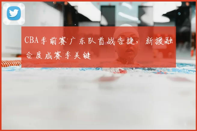 CBA季前赛广东队首战告捷,新援融合度成赛季关键