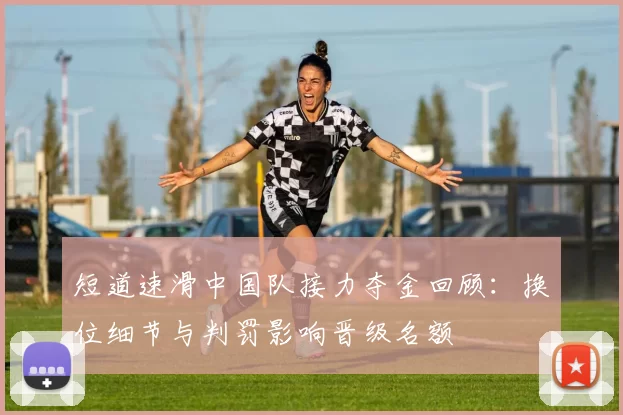 短道速滑中国队接力夺金回顾:换位细节与判罚影响晋级名额