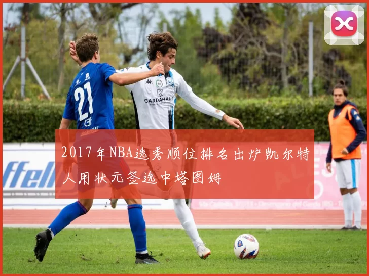 2017年NBA选秀顺位排名出炉凯尔特人用状元签选中塔图姆