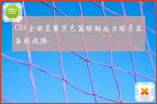 CBA全明星赛黑色篮球鞋成为球员装备新选择