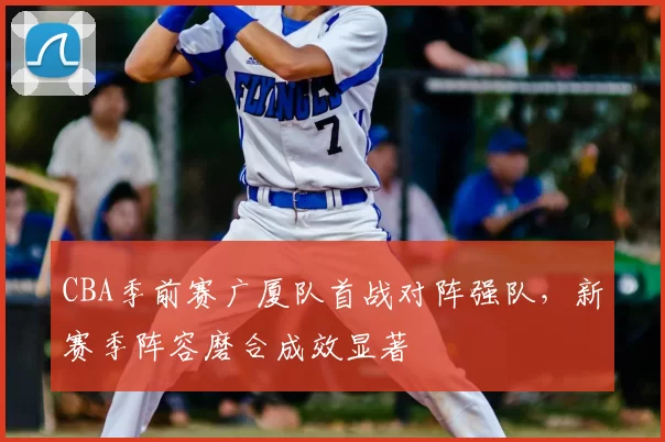 CBA季前赛广厦队首战对阵强队，新赛季阵容磨合成效显著