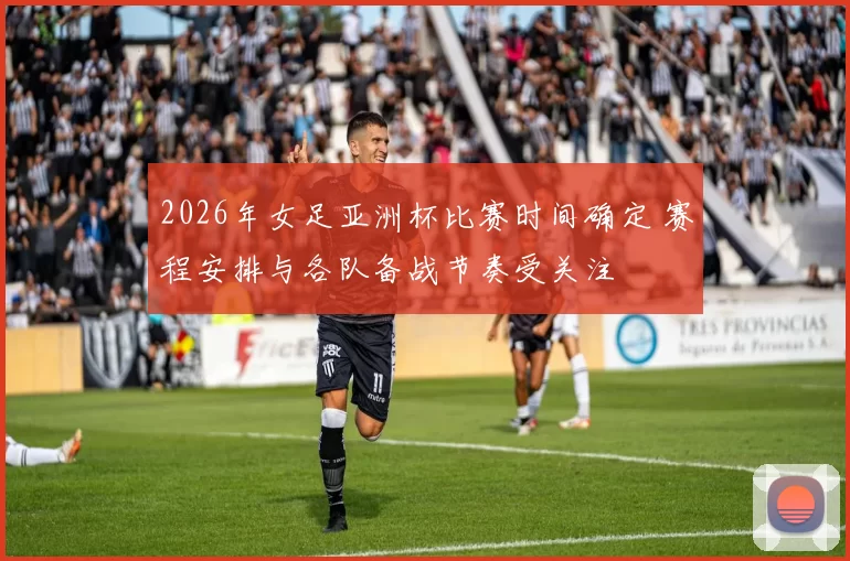 2026年女足亚洲杯比赛时间确定 赛程安排与各队备战节奏受关注