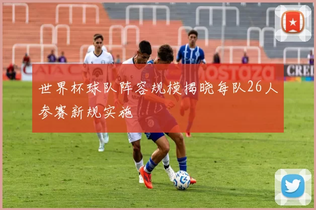 世界杯球队阵容规模揭晓每队26人参赛新规实施