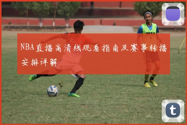 NBA直播高清线观看指南及赛事转播安排详解
