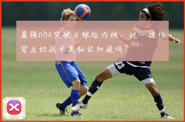 最强nba突破分球给内线，这一操作背后的战术奥秘你知道吗？