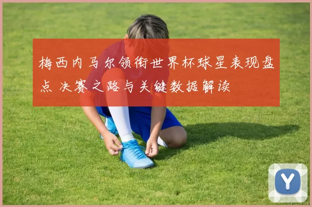 梅西内马尔领衔世界杯球星表现盘点 决赛之路与关键数据解读
