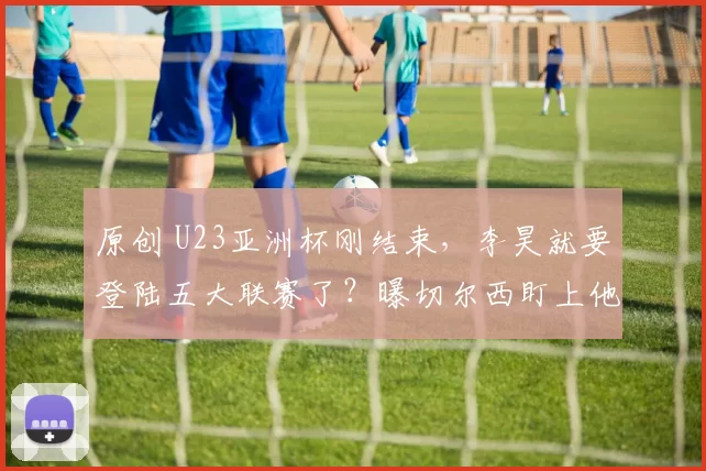 原创 U23亚洲杯刚结束，李昊就要登陆五大联赛了？曝切尔西盯上他了！
