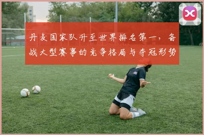 丹麦国家队升至世界排名第一，备战大型赛事的竞争格局与夺冠形势受关注
