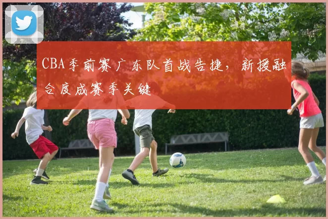 CBA季前赛广东队首战告捷,新援融合度成赛季关键