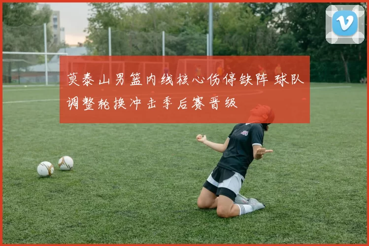 莫泰山男篮内线核心伤停缺阵 球队调整轮换冲击季后赛晋级