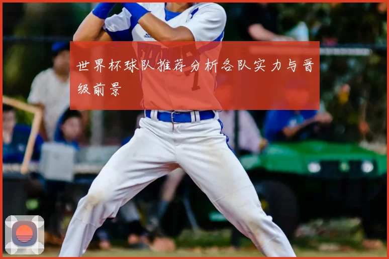 世界杯球队推荐分析各队实力与晋级前景