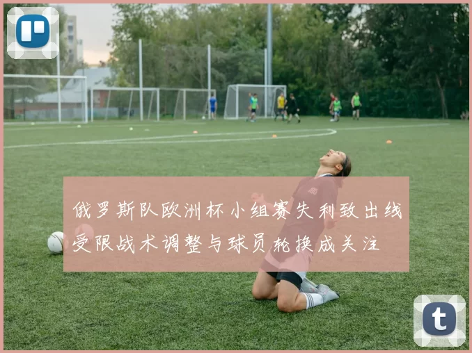 俄罗斯队欧洲杯小组赛失利致出线受限战术调整与球员轮换成关注