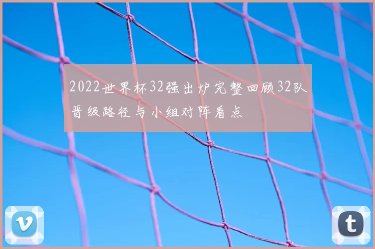 2022世界杯32强出炉完整回顾32队晋级路径与小组对阵看点
