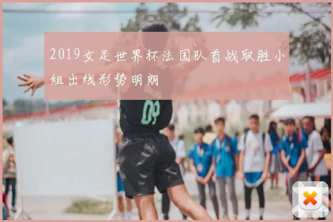 2019女足世界杯法国队首战取胜小组出线形势明朗