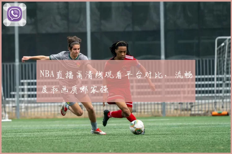 NBA直播高清线观看平台对比，流畅度和画质哪家强