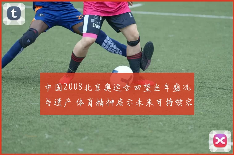 中国2008北京奥运会回望当年盛况与遗产 体育精神启示未来可持续宏愿