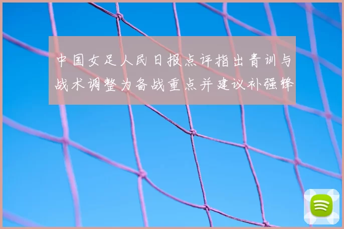 中国女足人民日报点评指出青训与战术调整为备战重点并建议补强锋线深度