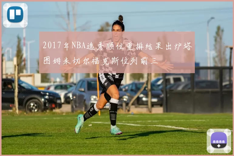 2017年NBA选秀顺位重排结果出炉塔图姆米切尔福克斯位列前三