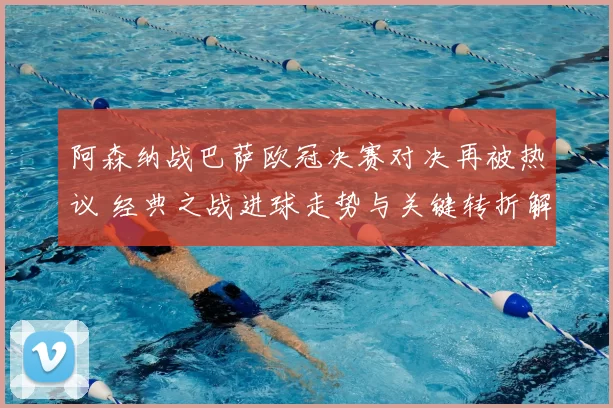 阿森纳战巴萨欧冠决赛对决再被热议 经典之战进球走势与关键转折解析