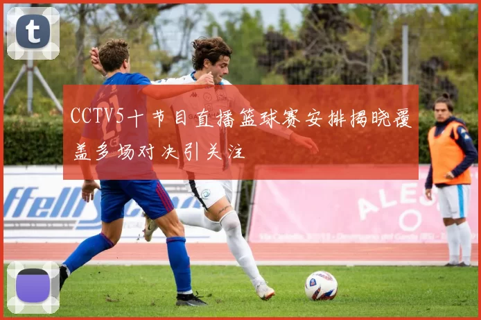 CCTV5十节目直播篮球赛安排揭晓覆盖多场对决引关注