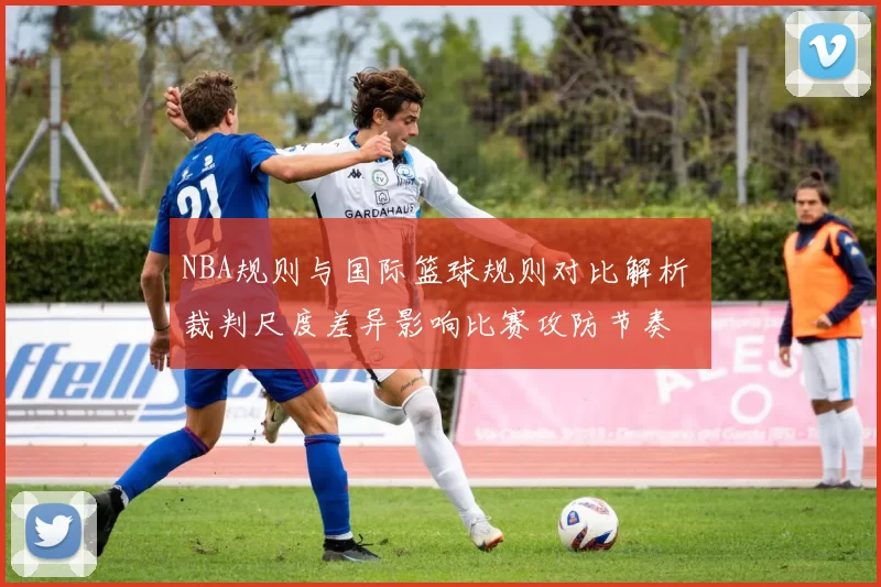 NBA规则与国际篮球规则对比解析 裁判尺度差异影响比赛攻防节奏