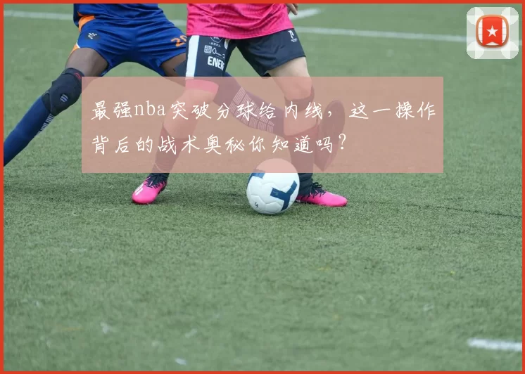 最强nba突破分球给内线，这一操作背后的战术奥秘你知道吗？