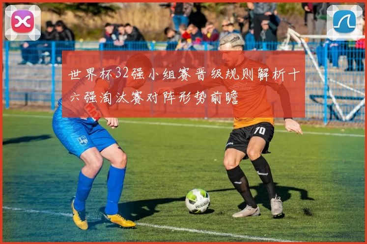世界杯32强小组赛晋级规则解析十六强淘汰赛对阵形势前瞻