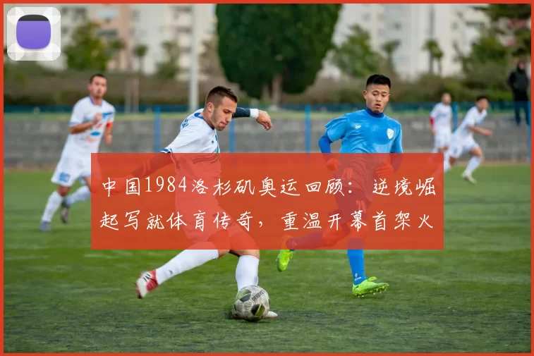 中国1984洛杉矶奥运回顾：逆境崛起写就体育传奇，重温开幕首架火炬与奖牌荣耀