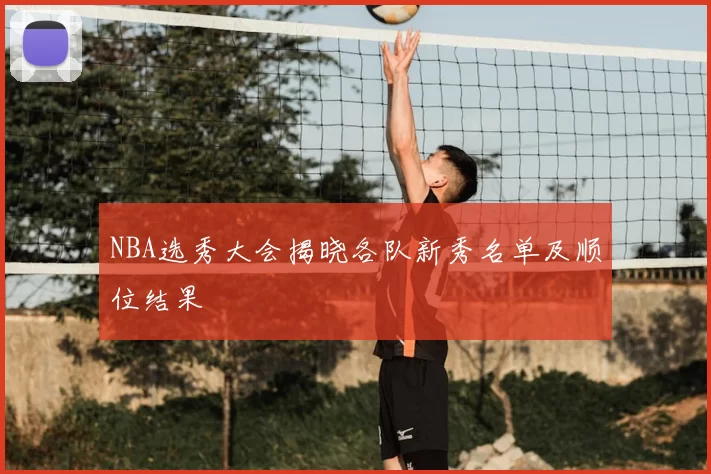 NBA选秀大会揭晓各队新秀名单及顺位结果