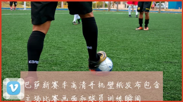 巴萨新赛季高清手机壁纸发布包含主场比赛画面和球员训练瞬间