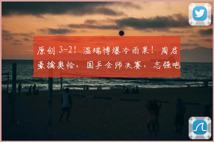 原创 3-2！温瑞博爆冷雨果！周启豪擒奥恰，国乒会师决赛，志强咆哮被投诉！